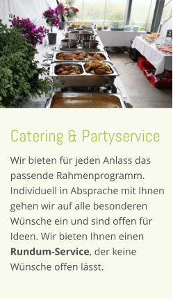 Catering & Partyservice Wir bieten für jeden Anlass das  passende Rahmenprogramm. Individuell in Absprache mit Ihnen  gehen wir auf alle besonderen  Wünsche ein und sind offen für  Ideen. Wir bieten Ihnen einen  Rundum-Service, der keine  Wünsche offen lässt.