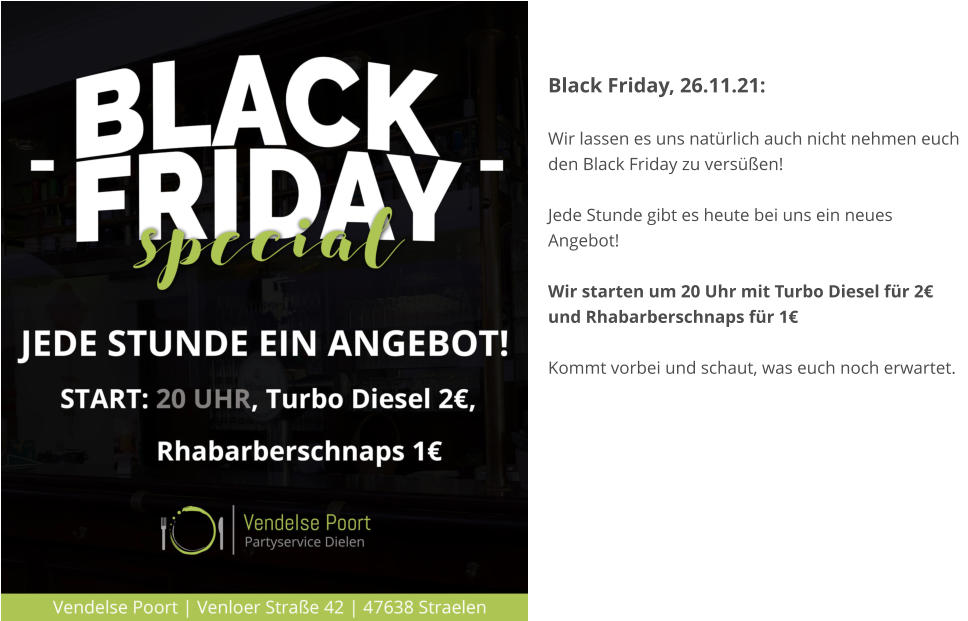 Black Friday, 26.11.21:   Wir lassen es uns natürlich auch nicht nehmen euch den Black Friday zu versüßen!  Jede Stunde gibt es heute bei uns ein neues Angebot!  Wir starten um 20 Uhr mit Turbo Diesel für 2€ und Rhabarberschnaps für 1€  Kommt vorbei und schaut, was euch noch erwartet.